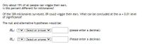 Only about 19% of all people can wiggle their ears.
Is this percent different for millionaires?
Of the 389 millionaires surveyed, 89 could wiggle their ears. What can be concluded at the a = 0.01 level
of significance?
The null and alternative hypotheses would be:
Ho:
? Select an answer
(please enter a decimal)
Ha:
?
Select an answer V
(Please enter a decimal)
