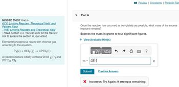 MISSED THIS? Watch
KCV: Limiting Reactant, Theoretical Yield, and
Percent Yield
, IWE: Limiting Reactant and Theoretical Yield
; Read Section 4.4. You can click on the Review
link to access the section in your e Text.
Elemental phosphorus reacts with chlorine gas
according to the equation
P4(s) + 6Cl2(g) → 4PC13 (1)
A reaction mixture initially contains 90.64 g P4 and
262.2 g Cl₂.
Part A
Once the reaction has occurred as completely as possible, what mass of the excess
reactant remains?
Express the mass in grams to four significant figures.
► View Available Hint(s)
m =
VE ΑΣΦ
401
Submit
Review | Constants | Periodic Tab
Previous Answers
P
X Incorrect; Try Again; 9 attempts remaining
?
09
g