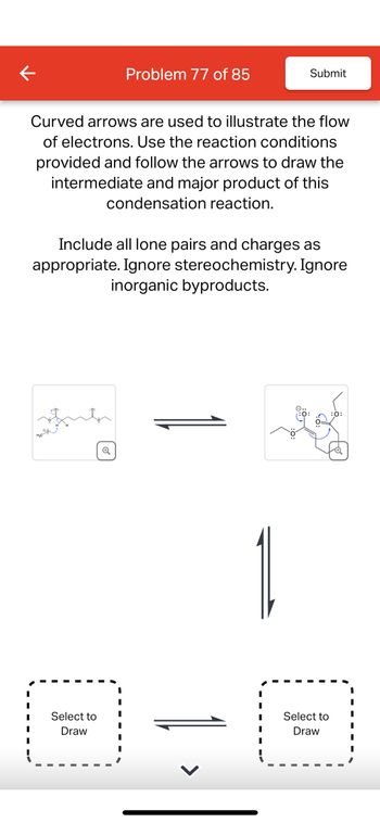 Problem 77 of 85
Submit
Curved arrows are used to illustrate the flow
of electrons. Use the reaction conditions
provided and follow the arrows to draw the
intermediate and major product of this
condensation reaction.
Include all lone pairs and charges as
appropriate. Ignore stereochemistry. Ignore
inorganic byproducts.
Q
Select to
Draw
Select to
Draw