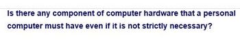 Is there any component of computer hardware that a personal
computer must have even if it is not strictly necessary?