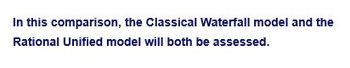 In this comparison, the Classical Waterfall model and the
Rational Unified model will both be assessed.