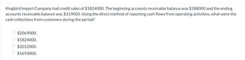 Kingbird Import Company had credit sales of $1824000. The beginning accounts receivable balance was $188000 and the ending
accounts receivable balance was $319000. Using the direct method of reporting cash flows from operating activities, what were the
cash collections from customers during the period?
$2069000.
$1824000.
$2012000.
O $1693000.
OO