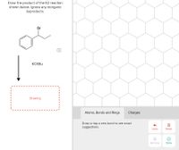 Draw the product of the E2 reaction
shown below. Ignore any inorganic
byproducts.
Br
KOTBU
Drawing
Atoms, Bonds and Rings
Charges
Draw or tap a new bond to see smart
suggestions.
Undo
Reset
Remove
Done
of
