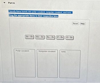 Part A
Classify these bonds into polar covalent, nonpolar covalent, and ionic.
Drag the appropriate items to their respective bins.
Br-Br Rb-Br Ba - Br F-Br 0-Br
Polar covalent
Nonpolar covalent
Ionic
Reset
Help