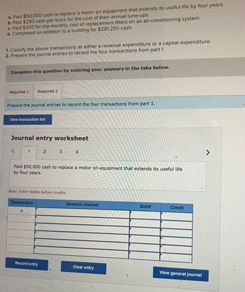 a. Paid $50,000 cash to replace a motor on equipment that extends its useful life by four years.
b. Paid $250 cash per truck for the cost of their annual tune-ups.
c. Paid $200 for the monthly cost of replacement filters on an air-conditioning system.
d. Completed an addition to a building for $281,250 cash.
1. Classify the above transactions as either a revenue expenditure or a capital expenditure.
2. Prepare the journal entries to record the four transactions from part 1.
Complete this question by entering your answers in the tabs below.
Required 1 Required 2
Prepare the journal entries to record the four transactions from part 1.
View transaction list
Journal entry worksheet
<
1
Transaction
a
2
Paid $50,000 cash to replace a motor on equipment that extends its useful life
by four years.
Note: Enter debits before credits.
3
Record entry
4
General Journal
Clear entry
Debit
Credit
View general journal