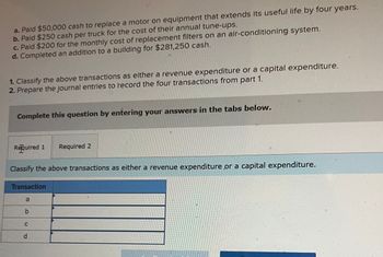 a. Paid $50,000 cash to replace a motor on equipment that extends its useful life by four years.
b. Paid $250 cash per truck for the cost of their annual tune-ups.
c. Paid $200 for the monthly cost of replacement filters on an air-conditioning system.
d. Completed an addition to a building for $281,250 cash.
1. Classify the above transactions as either a revenue expenditure or a capital expenditure.
2. Prepare the journal entries to record the four transactions from part 1.
Complete this question by entering your answers in the tabs below.
Required 1 Required 2
Classify the above transactions as either a revenue expenditure or a capital expenditure.
Transaction
a
b
C
D
d