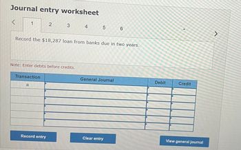 Journal entry worksheet
<
1
2
3
4
5
6
Record the $18,287 loan from banks due in two years.
Note: Enter debits before credits.
Transaction
a
General Journal
Debit
Credit
View general journal
Record entry
Clear entry
く