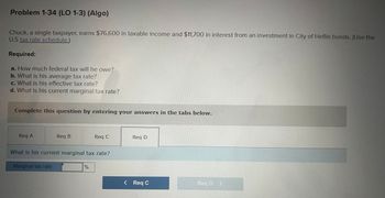 Problem 1-34 (LO 1-3) (Algo)
Chuck, a single taxpayer, earns $76,600 in taxable income and $11,700 in interest from an investment in City of Heflin bonds. (Use the
U.S tax rate schedule.)
Required:
a. How much federal tax will he owe?
b. What is his average tax rate?
c. What is his effective tax rate?
d. What is his current marginal tax rate?
Complete this question by entering your answers in the tabs below.
Req A
Req B
Req C
Req D
What is his current marginal tax rate?
Marginal tax rate
%
< Req C
Reg D D