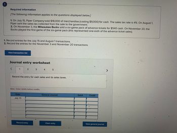 Required information
[The following information applies to the questions displayed below.]
1. On July 15, Piper Company sold $18,000 of merchandise (costing $9,000) for cash. The sales tax rate is 4%. On August 1,
Piper sent the sales tax collected from the sale to the government.
2. On November 3, the Milwaukee Bucks sold a six-game pack of advance tickets for $540 cash. On November 20, the
Bucks played the first game of the six-game pack (this represented one-sixth of the advance ticket sales).
1. Record entries for the July 15 and August 1 transactions.
2. Record the entries for the November 3 and November 20 transactions.
View transaction list
Journal entry worksheet
<
1
2
Date
July 15
3
Note: Enter debits before credits.
Record the entry for cash sales and its sales taxes.
Record entry
4
5
General Journal
Clear entry
→
4
Debit
C
Credit
View general journal
D