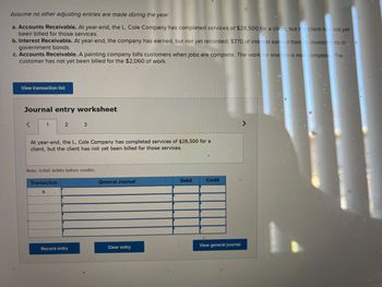 Assume no other adjusting entries are made during the year.
a. Accounts Receivable. At year-end, the L. Cole Company has completed services of $28,500 for a client, but the client has not yet
been billed for those services.
b. Interest Receivable. At year-end, the company has earned, but not yet recorded, $770 of interest earned from its investments in
government bonds.
c. Accounts Receivable. A painting company bills customers when jobs are complete. The work for one job is now.complete. The
customer has not yet been billed for the $2,060 of work.
View transaction list
Journal entry worksheet
<
1
2
At year-end, the L. Cole Company has completed services of $28,500 for a
client, but the client has not yet been billed for those services.
Transaction
a.
Note: Enter debits before credits.
3
Record entry
General Journal
Clear entry
Debit
Credit
View general journal
^