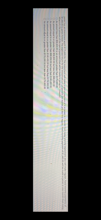 James has an investment worth $175,609.50. The investment will make a special payment of X to James in 1 month from today and the investment also will make regular, fixed monthly payments of
$1,440.00 to James forever. The expected return for the investment is 1.23 percent per month and the first regular, fixed monthly payment of $1,440.00 will be made to James in one month from today.
What is X, the amount of the special payment that will be made to James in 1 month?
An amount less than $58,600.00 or an anmount greater than $179,600.00
An amount equal to or greater than $58,600.00 but less than $88,950.00
An amount equal to or greater than $88,950.00 but less than $146,400.00
An amount equal to or greater than $146,400.00 but less than $176,000.00
O An amount equal to or greater than $176,000.00 but less than $179,600.00
Com
SHEMA