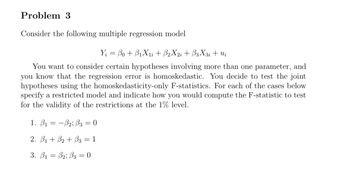 Problem 3
Consider the following multiple regression model
Y = Bo + B₁X₁i + B2X2i+B3X3i + Ui
You want to consider certain hypotheses involving more than one parameter, and
you know that the regression error is homoskedastic. You decide to test the joint
hypotheses using the homoskedasticity-only F-statistics. For each of the cases below
specify a restricted model and indicate how you would compute the F-statistic to test
for the validity of the restrictions at the 1% level.
1. B₁-B2; B3 = 0
=
2. B1+3₂ + B3 = 1
3. B1 B2; B3 0
=