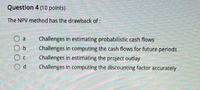 Question 4 (10 points)
The NPV method has the drawback of:
Challenges in estimating probabilistic cash flows
Challenges in computing the cash flows for future periods
Challenges in estimating the project outlay
Challenges in computing the discounting factor accurately
O000
