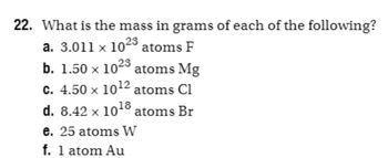 **Question 22: What is the mass in grams of each of the following?**

a. \(3.011 \times 10^{23}\) atoms F

b. \(1.50 \times 10^{23}\) atoms Mg

c. \(4.50 \times 10^{12}\) atoms Cl

d. \(8.42 \times 10^{18}\) atoms Br

e. 25 atoms W

f. 1 atom Au

---

To convert the number of atoms to grams, use the formula:

\[
\text{Mass (g)} = \left(\frac{\text{Number of Atoms}}{\text{Avogadro's Number}}\right) \times \text{Molar Mass (g/mol)}
\]

Where Avogadro's Number is \(6.022 \times 10^{23}\) atoms/mol. You will need the molar mass of each element:

- Fluorine (F): approximately 19 g/mol
- Magnesium (Mg): approximately 24.305 g/mol
- Chlorine (Cl): approximately 35.453 g/mol
- Bromine (Br): approximately 79.904 g/mol
- Tungsten (W): approximately 183.84 g/mol
- Gold (Au): approximately 196.967 g/mol

Calculate the mass for each part using the formula provided.