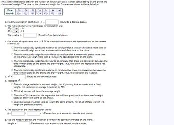 ## Analyzing the Relationship Between Phone Time and Weight

This study examines the relationship between the number of minutes a woman spends talking on the phone per day and her weight. The data for 7 women is presented in the table below.

| Time (minutes) | 28 | 52 | 36 | 51 | 66 | 42 |
|----------------|----|----|----|----|----|----|
| Pounds         | 138| 123| 157| 139| 175| 172| 138|

### Statistical Analysis

a. **Correlation Coefficient**

- Find the correlation coefficient \( r = \_\_\_\_ \) (Round to 2 decimal places).

b. **Hypotheses for Correlation**

- **Null Hypothesis (\( H_0 \)):** \( \rho = 0 \)
- **Alternative Hypothesis (\( H_1 \)):** \( \rho \neq 0 \)

- **P-value:** \_\_\_\_ (Round to four decimal places)

c. **Conclusion of the Hypothesis Test**

With a significance level of \( \alpha = 0.05 \), state the conclusion:

- There is statistically significant evidence to conclude that a woman who spends more time on the phone will weigh more than a woman who spends less time on the phone.
- There is statistically significant evidence to conclude that there is a correlation between the time women spend on the phone and their weight. Thus, the regression line is useful.

d. **Coefficient of Determination**

- Find \( r^2 = \_\_\_\_ \) (Round to two decimal places).

e. **Interpretation of \( r^2 \)**

- There is a large variation in women's weight, but if you only look at women with a fixed amount of time, their variation on average is reduced by 79%.
- 79% of variation in weight can be explained by time spent on the phone.

f. **Linear Regression Equation**

- The equation of the linear regression line is:
  \[
  \hat{y} = \_\_\_\_ + \_\_\_\_ x
  \]
  (Please show your answers to two decimal places)

g. **Prediction**

- Use the model to predict the weight of a woman who spends 56 minutes on the phone. 

- Weight = \_\_\_\_ (Please round your answer to the nearest
