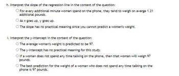 **Interpreting the Regression Line in Context**

**h. Interpret the slope of the regression line in the context of the question:**

- For every additional minute women spend on the phone, they tend to weigh on average 1.21 additional pounds.
- As x goes up, y goes up.
- The slope has no practical meaning since you cannot predict a woman's weight.

**i. Interpret the y-intercept in the context of the question:**

- The average woman's weight is predicted to be 97.
- The y-intercept has no practical meaning for this study.
- If a woman does not spend any time talking on the phone, then that woman will weigh 97 pounds.
- The best prediction for the weight of a woman who does not spend any time talking on the phone is 97 pounds.