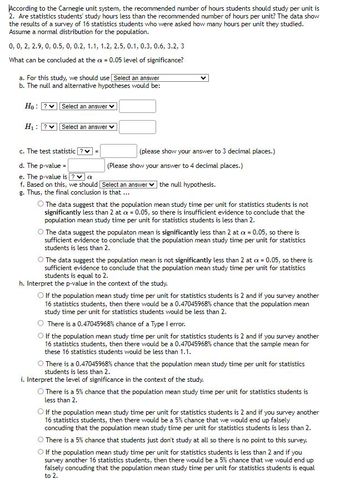 According to the Carnegie unit system, the recommended number of hours students should study per unit is
2. Are statistics students' study hours less than the recommended number of hours per unit? The data show
the results of a survey of 16 statistics students who were asked how many hours per unit they studied.
Assume a normal distribution for the population.
0, 0, 2, 2.9, 0, 0.5, 0, 0.2, 1.1, 1.2, 2.5, 0.1, 0.3, 0.6, 3.2, 3
What can be concluded at the ax = 0.05 level of significance?
a. For this study, we should use Select an answer
b. The null and alternative hypotheses would be:
Ho: ? Select an answer
H₁: ? Select an answer
c. The test statistic ? ♥
=
(please show your answer to 3 decimal places.)
(Please show your answer to 4 decimal places.)
d. The p-value =
e. The p-value is ? ✓ a
f. Based on this, we should [Select an answer the null hypothesis.
g. Thus, the final conclusion is that ...
The data suggest that the population mean study time per unit for statistics students is not
significantly less than 2 at a = 0.05, so there is insufficient evidence to conclude that the
population mean study time per unit for statistics students is less than 2.
O The data suggest the populaton mean is significantly less than 2 at cx = 0.05, so there is
sufficient evidence to conclude that the population mean study time per unit for statistics
students is less than 2.
O The data suggest the population mean is not significantly less than 2 at a = 0.05, so there is
sufficient evidence to conclude that the population mean study time per unit for statistics
students is equal to 2.
h. Interpret the p-value in the context of the study.
O If the population mean study time per unit for statistics students is 2 and if you survey another
16 statistics students, then there would be a 0.47045968% chance that the population mean
study time per unit for statistics students would be less than 2.
There is a 0.47045968% chance of a Type I error.
If the population mean study time per unit for statistics students is 2 and if you survey another
16 statistics students, then there would be a 0.47045968% chance that the sample mean for
these 16 statistics students would be less than 1.1.
There is a 0.47045968 % chance that the population mean study time per unit for statistics
students is less than 2.
i. Interpret the level of significance in the context of the study.
There is a 5% chance that the population mean study time per unit for statistics students is
less than 2.
O If the population mean study time per unit for statistics students is 2 and if you survey another
16 statistics students, then there would be a 5% chance that we would end up falsely
concuding that the population mean study time per unit for statistics students is less than 2.
There is a 5% chance that students just don't study at all so there is no point to this survey.
O If the population mean study time per unit for statistics students is less than 2 and if you
survey another 16 statistics students, then there would be a 5% chance that we would end up
falsely concuding that the population mean study time per unit for statistics students is equal
to 2.