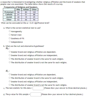 A researcher is interested in investigating whether religious affiliation and the brand of sneakers that
people wear are associated. The table below shows the results of a survey.
Frequencies of Religions and Sneakers
Nike Adidas
Other
80
120
51
88
Jewish
15
25
Other
66
94
What can be concluded at the a = 0.01 significance level?
Protestant 84
Catholic 61
20
63
a. What is the correct statistical test to use?
Homogeneity
O Paired t-test
Goodness-of-Fit
O Independence
b. What are the null and alternative hypotheses?
Ho:
O Sneaker brand and religious affiliation are dependent.
Sneaker brand and religious affiliation are independent.
The distribution of sneaker brand is the same for each religion.
O The distribution of sneaker brand is not the same for each religion.
H₁:
Sneaker brand and religious affiliation are dependent.
O The distribution of sneaker brand is the same for each religion.
O Sneaker brand and religious affiliation are independent.
O The distribution of sneaker brand is not the same for each religion.
c. The test-statistic for this data =
d. The p-value for this sample
(Please show your answer to three decimal places.)
(Please show your answer to four decimal places.)