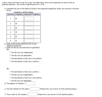 A die is rolled 120 times to see if it is fair. The table below shows the frequencies for each of the six
possible outcomes. Use a level of significance of cx = 0.05.
a. Complete the rest of the table by filling in the expected frequencies (enter your answers in fraction
form):
Frequency of Dice Values
Outcome Frequency Expected Frequency
1
2
3
4
5
24
15
26
19
24
6
12
b. What is the correct statistical test to use?
Select an answer ✓
c. What are the null and alternative hypotheses?
Ho:
The die rolls are independent.
The die rolls are dependent.
The distribution of die rolls is not uniform.
O The distribution of die rolls is uniform.
H₂:
O The distribution of die rolls is uniform.
The die rolls are independent.
The distribution of die rolls is not uniform.
O The die rolls are dependent.
d. The degrees of freedom =
e. The test-statistic for this data =
f. The p-value for this sample=
(Please show your answer to three decimal places.)
(Please show your answer to four decimal places.)