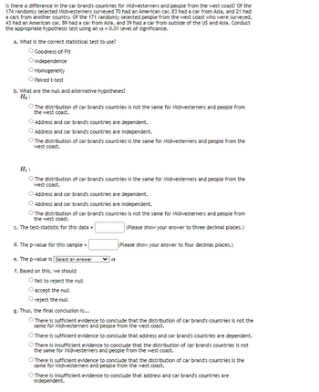 Is there a difference in the car brand's countries for Midwesterners and people from the west coast? Of the
174 randomly selected Midwesterners surveyed 70 had an American car, 83 had a car from Asia, and 21 had
a cars from another country. Of the 171 randomly selected people from the west coast who were surveyed,
43 had an American car, 89 had a car from Asia, and 39 had a car from outside of the US and Asia. Conduct
the appropriate hypothesis test using an x = 0.01 level of significance.
a. What is the correct statistical test to use?
O Goodness-of-Fit
O Independence
Homogeneity
Paired t-test
b. What are the null and alternative hypotheses?
Ho:
The distribution of car brand's countries is not the same for Midwesterners and people from
the west coast.
Address and car brand's countries are dependent.
Address and car brand's countries are independent.
The distribution of car brand's countries is the same for Midwesterners and people from the
west coast.
H₁:
O The distribution of car brand's countries is the same for Midwesterners and people from the
west coast.
O Address and car brand's countries are dependent.
Address and car brand's countries are independent.
The distribution of car brand's countries is not the same for Midwesterners and people from
the west coast.
c. The test-statistic for this data =
(Please show your answer to three decimal places.)
d. The p-value for this sample=
e. The p-value is [Select an answer
f. Based on this, we should
O fail to reject the null
accept the null
O reject the null
a
(Please show your answer to four decimal places.)
g. Thus, the final conclusion is...
O There is sufficient evidence to conclude that the distribution of car brand's countries is not the
same for Midwesterners and people from the west coast.
O There is sufficient evidence to conclude that address and car brand's countries are dependent.
O There is insufficient evidence to conclude that the distribution of car brand's countries is not
the same for Midwesterners and people from the west coast.
O There is sufficient evidence to conclude that the distribution of car brand's countries is the
same for Midwesterners and people from the west coast.
O There is insufficient evidence to conclude that address and car brand's countries are
independent.