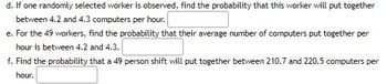 d. If one randomly selected worker is observed, find the probability that this worker will put together
between 4.2 and 4.3 computers per hour.
e. For the 49 workers, find the probability that their average number of computers put together per
hour is between 4.2 and 4.3.
f. Find the probability that a 49 person shift will put together between 210.7 and 220.5 computers per
hour.