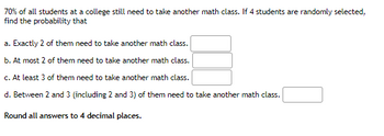 70% of all students at a college still need to take another math class. If 4 students are randomly selected,
find the probability that
a. Exactly 2 of them need to take another math class.
b. At most 2 of them need to take another math class.
c. At least 3 of them need to take another math class.
d. Between 2 and 3 (including 2 and 3) of them need to take another math class.
Round all answers to 4 decimal places.