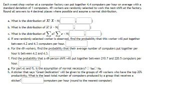 Each sweat shop worker at a computer factory can put together 4.4 computers per hour on average with a
standard deviation of 1 computers. 49 workers are randomly selected to work the next shift at the factory.
Round all answers to 4 decimal places where possible and assume a normal distribution.
a. What is the distribution of X? X-N
b. What is the distribution of ? - N
c. What is the distribution of Σa? - N
I
d. If one randomly selected worker is observed, find the probability that this worker will put together
between 4.2 and 4.3 computers per hour.
e. For the 49 workers, find the probability that their average number of computers put together per
hour is between 4.2 and 4.3.
f. Find the probability that a 49 person shift will put together between 210.7 and 220.5 computers per
hour.
g. For part e) and f), is the assumption of normal necessary? Yes No
h. A sticker that says "Great Dedication" will be given to the groups of 49 workers who have the top 20%
productivity. What is the least total number of computers produced by a group that receives a
sticker?
computers per hour (round to the nearest computer)