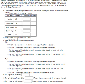 A report just came out that stated that 24.9% of all Americans say that vanilla is their favorite ice cream,
22.9% say that chocolate is their favorite, 9.7% favor butter pecan, 9.6% favor strawberry, and the rest
have other favorites. An ice cream shop owner thinks that her customers are not like the rest of America.
The table below shows the results of 930 of her patrons ice cream selections. What can be concluded at
the ax = 0.05 significance level?
a. Complete the table by filling in the expected frequencies. Round your answers to the nearest whole
number.
Frequencies of Favorite Ice Cream
Outcome Frequency Expected Frequency
Vanilla 227
Chocolate 228
Butter Pecan 107
Strawberry 85
Other
283
b. What is the correct statistical test to use?
Select an answer V
c. What are the null and alternative hypotheses?
Ho:
Favorite ice cream and where the ice cream is purchased are dependent.
Favorite ice cream and where the ice cream is purchased are independent.
The distribution of favorite ice cream for customers at her shop is the same as it is for
Americans in general.
O The distribution of favorite ice cream for customers at her shop is not the same as it is for
Americans in general.
H₁:
O Favorite ice cream and where the ice cream is purchased are independent.
The distribution of favorite ice cream for customers at her shop is not the same as it is for
Americans in general.
The distribution of favorite ice cream for customers at her shop is the same as it is for
Americans in general.
Favorite ice cream and where the ice cream is purchased are dependent.
d. The degrees of freedom =
e. The test-statistic for this data =
f. The p-value for this sample=
(Please show your answer to three decimal places.)
(Please show your answer to four decimal places.)