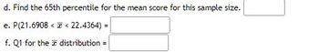 d. Find the 65th percentile for the mean score for this sample size.
e. P(21.6908 << 22.4364) =
f. Q1 for the distribution =