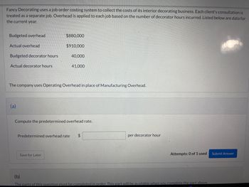 Fancy Decorating uses a job order costing system to collect the costs of its interior decorating business. Each client's consultation is treated as a separate job. Overhead is applied to each job based on the number of decorator hours incurred. Listed below are data for the current year:

- Budgeted overhead: $880,000
- Actual overhead: $910,000
- Budgeted decorator hours: 40,000
- Actual decorator hours: 41,000

The company uses Operating Overhead in place of Manufacturing Overhead.

(a) 

Compute the predetermined overhead rate.

Predetermined overhead rate: $_____ per decorator hour

(Save for Later button)

(Attempts: 0 of 1 used) (Submit Answer button)

(b) 

The parts of this question must be completed in order. This part will be available when you complete the part above.