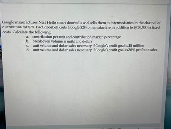 Google manufactures Nest Hello smart doorbells and sells them to intermediaries in the channel of
distribution for $75. Each doorbell costs Google $20 to manufacture in addition to $750,000 in fixed
costs. Calculate the following:
a. contribution per unit and contribution margin percentage
b.
break-even volume in units and dollars
C.
unit volume and dollar sales necessary if Google's profit goal is $8 million
d. unit volume and dollar sales necessary if Google's profit goal is 20% profit on sales