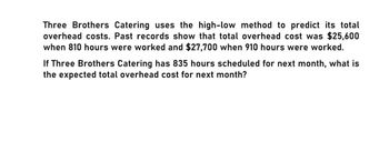 Three Brothers Catering uses the high-low method to predict its total
overhead costs. Past records show that total overhead cost was $25,600
when 810 hours were worked and $27,700 when 910 hours were worked.
If Three Brothers Catering has 835 hours scheduled for next month, what is
the expected total overhead cost for next month?