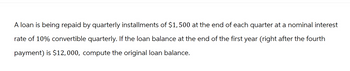 A loan is being repaid by quarterly installments of $1,500 at the end of each quarter at a nominal interest
rate of 10% convertible quarterly. If the loan balance at the end of the first year (right after the fourth
payment) is $12,000, compute the original loan balance.