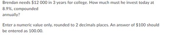 Brendan needs $12 000 in 3 years for college. How much must he invest today at
8.9%, compounded
annually?
Enter a numeric value only, rounded to 2 decimals places. An answer of $100 should
be entered as 100.00.