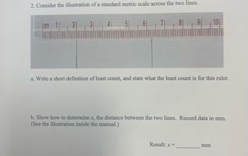 2. Consider the illustration of a standard metric scale across the two lines.
31
7 8 9 10
a. Write a short definition of least count, and state what the least count is for this ruler.
b. Show how to determine x, the distance between the two lines. Record data in mm.
(See the illustration inside the manual.)
Result: x=
mm