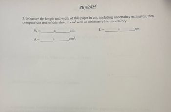 Phys2425
3. Measure the length and width of this paper in cm, including uncertainty estimates, then
compute the area of this sheet in cm² with an estimate of its uncertainty.
W =
A =
±
cm.
cm².
L =
±
cm.