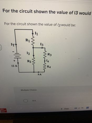 For the circuit shown the value of 13 would
For the circuit shown the value of 13 would be:
Mc
Graw
Hill
IT
Allt
12 A
R1
12
R2
11
www
Multiple Choice
8 A.
13
SA
in
R3
14
R4
< Prev
66 of 75
331
***