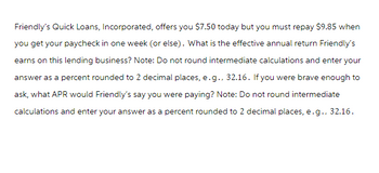 Friendly's Quick Loans, Incorporated, offers you $7.50 today but you must repay $9.85 when
you get your paycheck in one week (or else). What is the effective annual return Friendly's
earns on this lending business? Note: Do not round intermediate calculations and enter your
answer as a percent rounded to 2 decimal places, e.g., 32.16. If you were brave enough to
ask, what APR would Friendly's say you were paying? Note: Do not round intermediate
calculations and enter your answer as a percent rounded to 2 decimal places, e.g., 32.16.