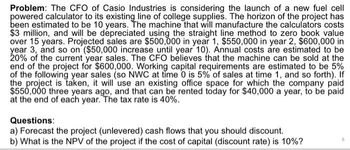 Problem: The CFO of Casio Industries is considering the launch of a new fuel cell
powered calculator to its existing line of college supplies. The horizon of the project has
been estimated to be 10 years. The machine that will manufacture the calculators costs
$3 million, and will be depreciated using the straight line method to zero book value
over 15 years. Projected sales are $500,000 in year 1, $550,000 in year 2, $600,000 in
year 3, and so on ($50,000 increase until year 10). Annual costs are estimated to be
20% of the current year sales. The CFO believes that the machine can be sold at the
end of the project for $600,000. Working capital requirements are estimated to be 5%
of the following year sales (so NWC at time 0 is 5% of sales at time 1, and so forth). If
the project is taken, it will use an existing office space for which the company paid
$550,000 three years ago, and that can be rented today for $40,000 a year, to be paid
at the end of each year. The tax rate is 40%.
Questions:
a) Forecast the project (unlevered) cash flows that you should discount.
b) What is the NPV of the project if the cost of capital (discount rate) is 10%?