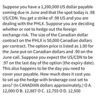 Suppose you have a 1,200,000 US dollar payable
coming due in June and that the spot today is.98
US/CDN. You get a strike of .98 US and you are
dealing with the PHLX. Suppose you are deciding
whether or not to hedge out the foreign
exchange risk. The size of the Canadian dollar
contract on the PHLX is 50,000 Canadian dollars
per contract. The option price is listed as 1.00 for
the June put on Canadian dollars and .90 on the
June call. Suppose you expect the US/CDN to be
.97 on the last day of the option (the expiry date).
This also happens to be the day you need to
cover your payable. How much does it cost you
to set up the hedge with brokerage cost set to
zero? (In CANADIAN dollars approximately.) O A.
12,000 O B. 12,887 O C. 12,755 O D. 12,500
