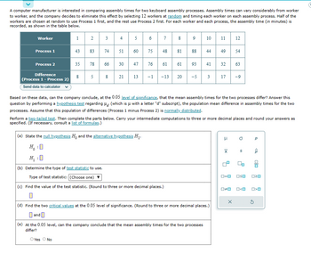 A computer manufacturer is interested in comparing assembly times for two keyboard assembly processes. Assembly times can vary considerably from worker
to worker, and the company decides to eliminate this effect by selecting 12 workers at random and timing each worker on each assembly process. Half of the
workers are chosen at random to use Process 1 first, and the rest use Process 2 first. For each worker and each process, the assembly time (in minutes) is
recorded, as shown in the table below.
Worker
Process 1
Process 2
Difference
(Process 1 - Process 2)
Send data to calculator
1
43
2
8
83
35 78
5
3
74
4
51
5 6
60
7
75 48
76
(a) State the null hypothesis Ho and the alternative hypothesis H₁.
Ho :O
:0
66
630 47
8 21 13 -1 -13 20 -5 3 17
61
8 9 10 11 12
8188
61
(b) Determine the type of test statistic to use.
Type of test statistic: (Choose one)
(c) Find the value of the test statistic. (Round to three or more decimal places.)
93
44 49
41 32
Based on these data, can the company conclude, at the 0.05 level of significance, that the mean assembly times for the two processes differ? Answer this
question by performing a hypothesis test regarding (which is μ with a letter "d" subscript), the population mean difference in assembly times for the two
processes. Assume that this population of differences (Process 1 minus Process 2) is normally distributed.
(e) At the 0.05 level, can the company conclude that the mean assembly times for the two processes
differ?
OYes O No
Perform a two-tailed test. Then complete the parts below. Carry your intermediate computations to three or more decimal places and round your answers as
specified. (If necessary, consult a list of formulas.)
(d) Find the two critical values at the 0.05 level of significance. (Round to three or more decimal places.)
and
μ
0=0
54
0*0
63
X
-9
a
S
oso
O<O
Q
<Q
00
020
5
O>O
C