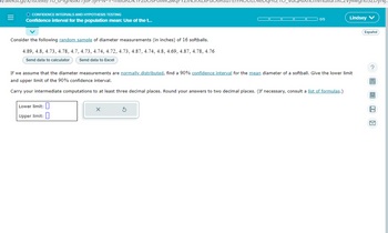 n/alekscgl/x/1s1.exe/1o_u-igsikr7j6P5JH-v-
O CONFIDENCE INTERVALS AND HYPOTHESIS TESTING
Confidence interval for the population mean: Use of the t...
Consider the following random sample of diameter measurements (in inches) of 16 softballs.
4.89, 4.8, 4.73, 4.78, 4.7, 4.73, 4.74, 4.72, 4.73, 4.87, 4.74, 4.8, 4.69, 4.87, 4.78, 4.76
Send data to calculator Send data to Excel
0/5
Lower limit:
Upper limit:
zvj4wgnosz
Lindsey V
If we assume that the diameter measurements are normally distributed, find a 90% confidence interval for the mean diameter of a softball. Give the lower limit
and upper limit of the 90% confidence interval.
Carry your intermediate computations to at least three decimal places. Round your answers to two decimal places. (If necessary, consult a list of formulas.)
Español
?
6 8
Aa
