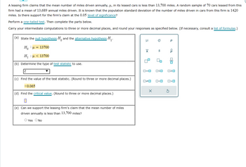 A leasing firm claims that the mean number of miles driven annually, μ, in its leased cars is less than 13,700 miles. A random sample of 70 cars leased from this
firm had a mean of 13,689 annual miles driven. It is known that the population standard deviation of the number of miles driven in cars from this firm is 1420
miles. Is there support for the firm's claim at the 0.05 level of significance?
Perform a one-tailed test. Then complete the parts below.
Carry your intermediate computations to three or more decimal places, and round your responses as specified below. (If necessary, consult a list of formulas.)
and the alternative hypothesis H₁.
(a) state the null hypothesis
Ho · u = 13700
H : μ < 13700
(b) Determine the type of test statistic to use.
(c) Find the value of the test statistic. (Round to three or more decimal places.)
-0.065
(d) Find the critical value. (Round to three or more decimal places.)
0
(e) Can we support the leasing firm's claim that the mean number of miles
driven annually is less than 13,700 miles?
O Yes O No
μ
X
0#0
a
X
S
ロ=ロ OSO
On
O<O
Р
S
<8
010 A
O<O