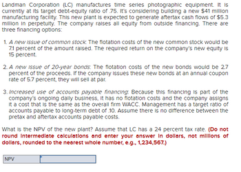 Landman Corporation (LC) manufactures time series photographic equipment. It is
currently at its target debt-equity ratio of 75. It's considering building a new $41 million
manufacturing facility. This new plant is expected to generate aftertax cash flows of $5.3
million in perpetulty. The company raises all equity from outside financing. There are
three financing options:
1. A new issue of common stock. The flotation costs of the new common stock would be
7.1 percent of the amount raised. The required return on the company's new equity is
15 percent.
2. A new issue of 20-year bonds: The flotation costs of the new bonds would be 2.7
percent of the proceeds. If the company issues these new bonds at an annual coupon
rate of 5.7 percent, they will sell at par.
3. Increased use of accounts payable financing. Because this financing is part of the
company's ongoing daily business, it has no flotation costs and the company assigns
it a cost that is the same as the overall firm WACC. Management has a target ratio of
accounts payable to long-term debt of 10. Assume there is no difference between the
pretax and aftertax accounts payable costs.
What is the NPV of the new plant? Assume that LC has a 24 percent tax rate. (Do not
round Intermediate calculations and enter your answer in dollars, not millions of
dollars, rounded to the nearest whole number, e.g., 1,234,567.)
NPV