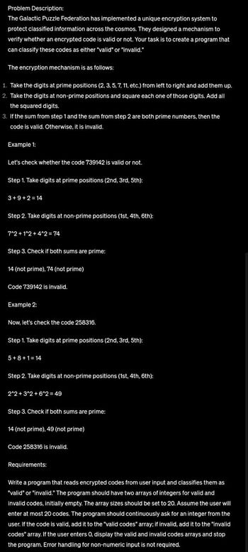 Problem Description:
The Galactic Puzzle Federation has implemented a unique encryption system to
protect classified information across the cosmos. They designed a mechanism to
verify whether an encrypted code is valid or not. Your task is to create a program that
can classify these codes as either "valid" or "invalid."
The encryption mechanism is as follows:
1. Take the digits at prime positions (2, 3, 5, 7, 11, etc.) from left to right and add them up.
2. Take the digits at non-prime positions and square each one of those digits. Add all
the squared digits.
3. If the sum from step 1 and the sum from step 2 are both prime numbers, then the
code is valid. Otherwise, it is invalid.
Example 1:
Let's check whether the code 739142 is valid or not.
Step 1. Take digits at prime positions (2nd, 3rd, 5th):
3+9+2=14
Step 2. Take digits at non-prime positions (1st, 4th, 6th):
7^2+1^2 + 4^2 = 74
Step 3. Check if both sums are prime:
14 (not prime), 74 (not prime)
Code 739142 is invalid.
Example 2:
Now, let's check the code 258316.
Step 1. Take digits at prime positions (2nd, 3rd, 5th):
5+8+1=14
Step 2. Take digits at non-prime positions (1st, 4th, 6th):
2^2+3^2+6^2 = 49
Step 3. Check if both sums are prime:
14 (not prime), 49 (not prime)
Code 258316 is invalid.
Requirements:
Write a program that reads encrypted codes from user input and classifies them as
"valid" or "invalid." The program should have two arrays of integers for valid and
invalid codes, initially empty. The array sizes should be set to 20. Assume the user will
enter at most 20 codes. The program should continuously ask for an integer from the
user. If the code is valid, add it to the "valid codes" array; if invalid, add it to the "invalid
codes" array. If the user enters O, display the valid and invalid codes arrays and stop
the program. Error handling for non-numeric input is not required.