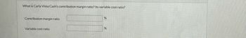 The image contains a text prompt asking for financial ratios related to Carla Vista Cash. Specifically, it inquires about the contribution margin ratio and the variable cost ratio. Below the question, there are two input fields for users to enter the percentages of the contribution margin ratio and the variable cost ratio.

- **Contribution margin ratio:** [Input field] %
- **Variable cost ratio:** [Input field] %

No graphs or diagrams are present in the image.