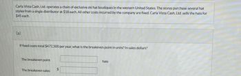 **Scenario Overview:**

Carla Vista Cash, Ltd. operates a chain of exclusive ski hat boutiques in the western United States. The stores purchase several hat styles from a single distributor at $18 each. All other costs incurred by the company are fixed. Carla Vista Cash, Ltd. sells the hats for $45 each.

**Problem Statement: (a)**

If fixed costs total $472,500 per year, what is the breakeven point in units? In sales dollars?

**Breakeven Point Calculations:**

- The breakeven point (in units):

- The breakeven sales (in dollars): 

*Note: Calculation boxes are present for entering the breakeven point in hats and breakeven sales in dollars. No graphs or diagrams are provided in the image.*