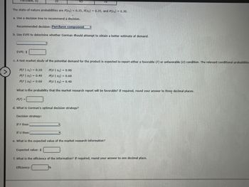 irchase, 02
The state-of-nature probabilities are P(S1) = 0.35, P(S2) = 0.35, and P(S3) = 0.30.
a. Use a decision tree to recommend a decision.
Recommended decision: Purchase component
b. Use EVPI to determine whether Gorman should attempt to obtain a better estimate of demand.
EVPI: $
c. A test market study of the potential demand for the product is expected to report either a favorable (F) or unfavorable (U) condition. The relevant conditional probabilitie
P(F | S1) = 0.10
P(FS₂) 0.40
P(U| S₁)= 0.90
P(U | $₂) = 0.60
P(F|53) = 0.60
P(U| S3)0.40
What is the probability that the market research report will be favorable? If required, round your answer to three decimal places.
P(F) =
d. What is Gorman's optimal decision strategy?
Decision strategy:
If F then
70
If U then
e. What is the expected value of the market research information?
Expected value: $
f. What is the efficiency of the information? If required, round your answer to one decimal place.
Efficiency:
%