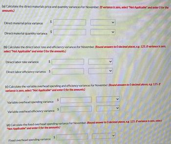 (a) Calculate the direct materials price and quantity variances for November. (If variance is zero, select "Not Applicable and enter O for the
amounts)
Direct material price variance
Direct material quantity variance
$
Direct labor rate variance
$
(b) Calculate the direct labor rate and efficiency variances for November. (Round answers to 0 decimal places, e.g. 125. If variance is zero,
select "Not Applicable and enter O for the amounts.)
$
Direct labor efficiency variance $
(c) Calculate the variable overhead spending and efficiency variances for November. (Round answers to 0 decimal places, eg. 125. If
variance is zero, select "Not Applicable and enter O for the amounts.)
Variable overhead spending variance
Variable overhead efficiency variance
Fixed overhead spending variance
$
(d) Calculate the fixed overhead spending variance for November. (Round answer to 0 decimal places, eg. 125. If variance is zero, select
"Not Applicable" and enter 0 for the amounts)
$
$