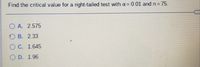 Find the critical value for a right-tailed test with a= 0.01 and n = 75.
O A. 2.575
O B. 2.33
O C. 1.645
O D. 1.96
